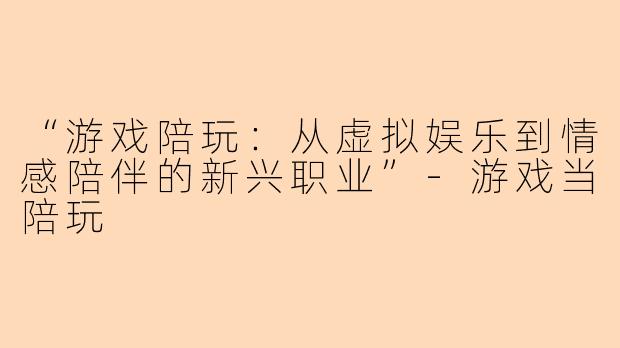 “游戏陪玩：从虚拟娱乐到情感陪伴的新兴职业”-游戏当陪玩