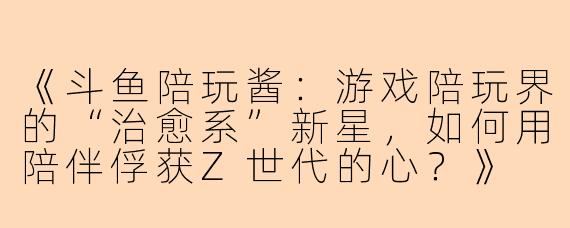 《斗鱼陪玩酱：游戏陪玩界的“治愈系”新星，如何用陪伴俘获Z世代的心？》