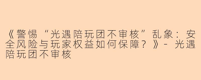《警惕“光遇陪玩团不审核”乱象：安全风险与玩家权益如何保障？》-光遇陪玩团不审核