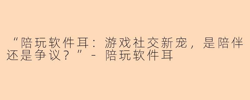 “陪玩软件耳：游戏社交新宠，是陪伴还是争议？”-陪玩软件耳