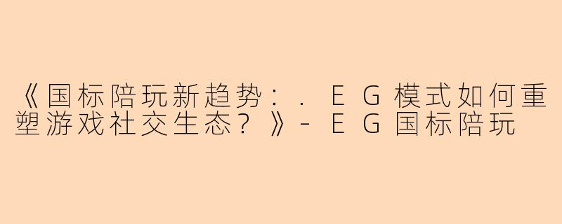 《国标陪玩新趋势：.EG模式如何重塑游戏社交生态？》-EG国标陪玩
