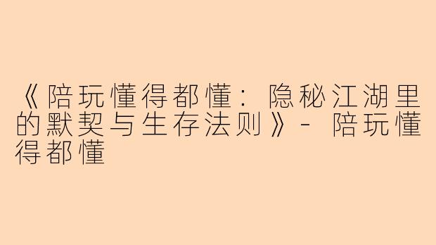 《陪玩懂得都懂：隐秘江湖里的默契与生存法则》-陪玩懂得都懂