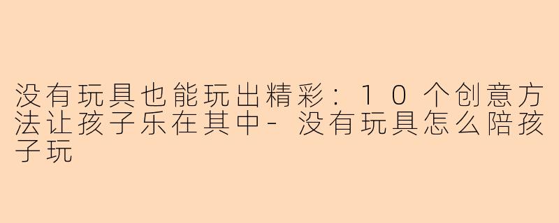 没有玩具也能玩出精彩：10个创意方法让孩子乐在其中-没有玩具怎么陪孩子玩