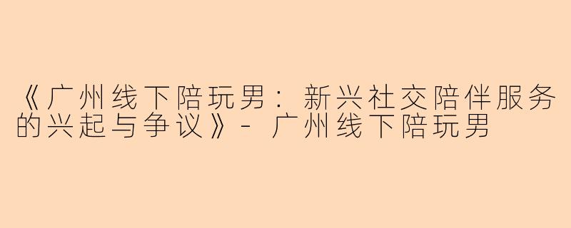 《广州线下陪玩男：新兴社交陪伴服务的兴起与争议》-广州线下陪玩男