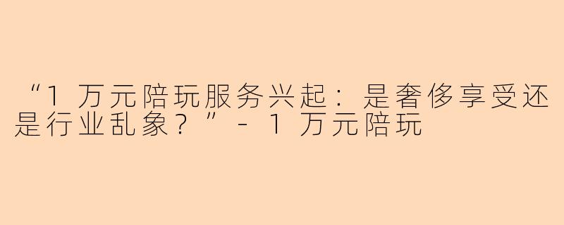 “1万元陪玩服务兴起：是奢侈享受还是行业乱象？”-1万元陪玩