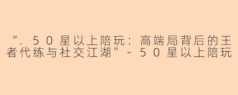 “.50星以上陪玩:高端局背后的王者代练与社交江湖”