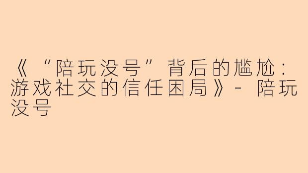《“陪玩没号”背后的尴尬：游戏社交的信任困局》-陪玩没号