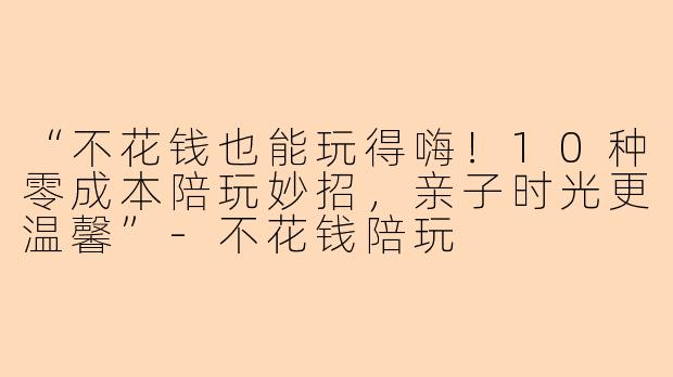 “不花钱也能玩得嗨！10种零成本陪玩妙招，亲子时光更温馨”-不花钱陪玩