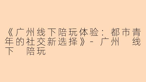 《广州线下陪玩体验:都市青年的社交新选择》