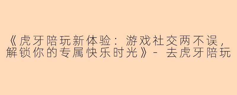 《虎牙陪玩新体验：游戏社交两不误，解锁你的专属快乐时光》-去虎牙陪玩
