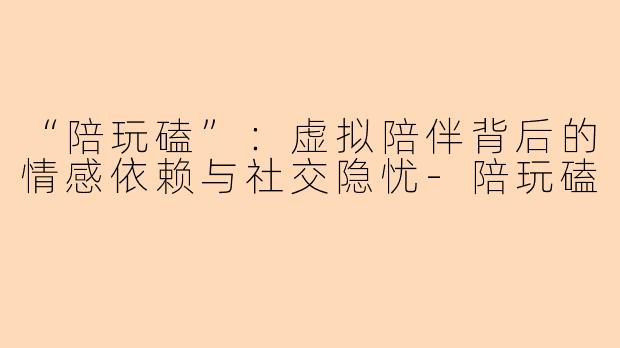 “陪玩磕”：虚拟陪伴背后的情感依赖与社交隐忧-陪玩磕