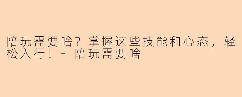 陪玩需要啥？掌握这些技能和心态，轻松入行！-陪玩需要啥