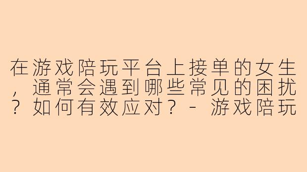 在游戏陪玩平台上接单的女生，通常会遇到哪些常见的困扰？如何有效应对？-游戏陪玩接单平台女生
