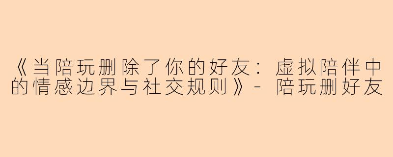 《当陪玩删除了你的好友：虚拟陪伴中的情感边界与社交规则》-陪玩删好友