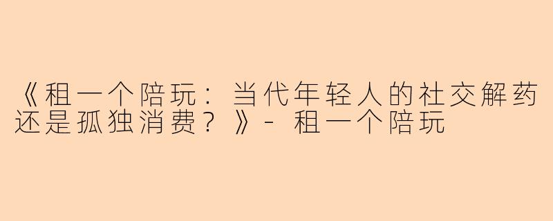 《租一个陪玩：当代年轻人的社交解药还是孤独消费？》-租一个陪玩