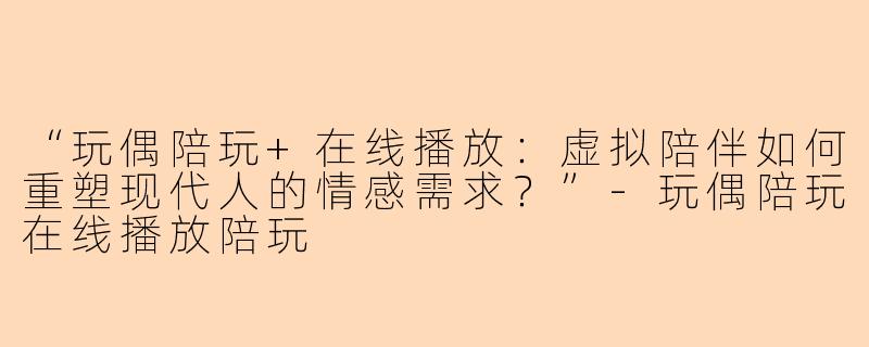 “玩偶陪玩+在线播放：虚拟陪伴如何重塑现代人的情感需求？”-玩偶陪玩在线播放陪玩