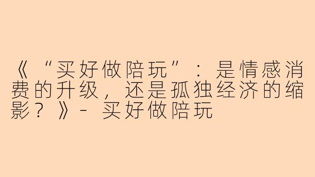 《“买好做陪玩”：是情感消费的升级，还是孤独经济的缩影？》-买好做陪玩