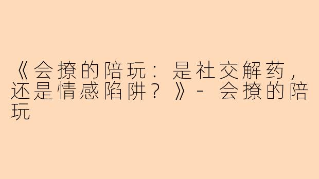《会撩的陪玩：是社交解药，还是情感陷阱？》-会撩的陪玩
