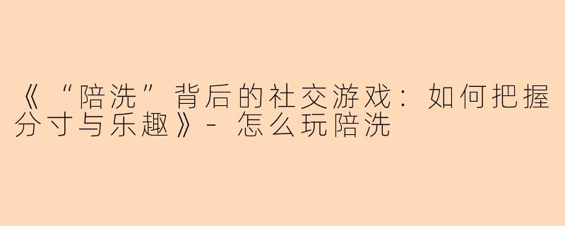 《“陪洗”背后的社交游戏：如何把握分寸与乐趣》-怎么玩陪洗