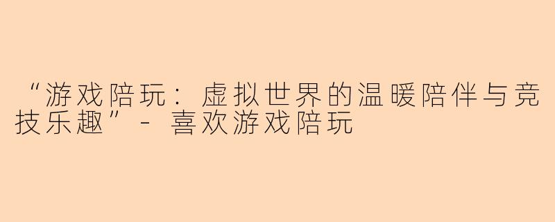 “游戏陪玩：虚拟世界的温暖陪伴与竞技乐趣”-喜欢游戏陪玩