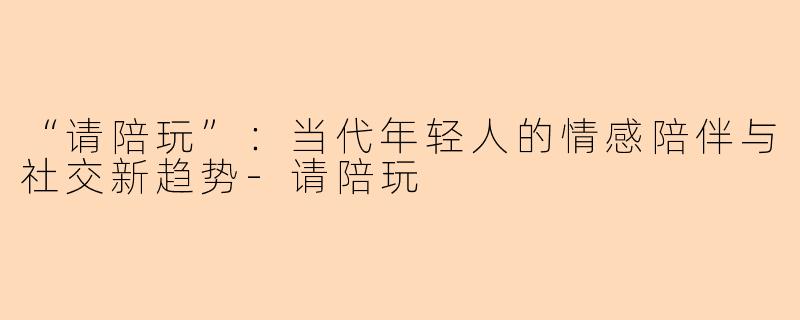 “请陪玩”：当代年轻人的情感陪伴与社交新趋势-请陪玩