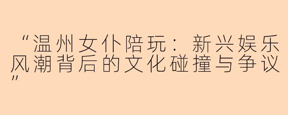 “温州女仆陪玩：新兴娱乐风潮背后的文化碰撞与争议”
