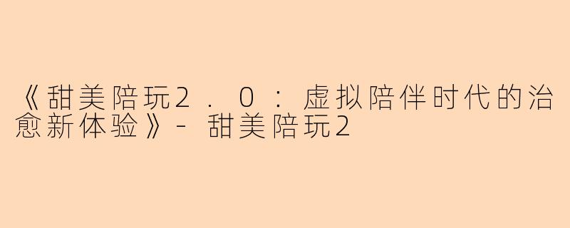 《甜美陪玩2.0：虚拟陪伴时代的治愈新体验》-甜美陪玩2