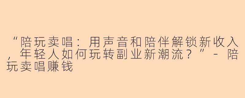 “陪玩卖唱：用声音和陪伴解锁新收入，年轻人如何玩转副业新潮流？”-陪玩卖唱赚钱