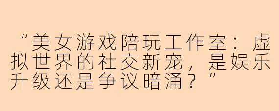 “美女游戏陪玩工作室：虚拟世界的社交新宠，是娱乐升级还是争议暗涌？”