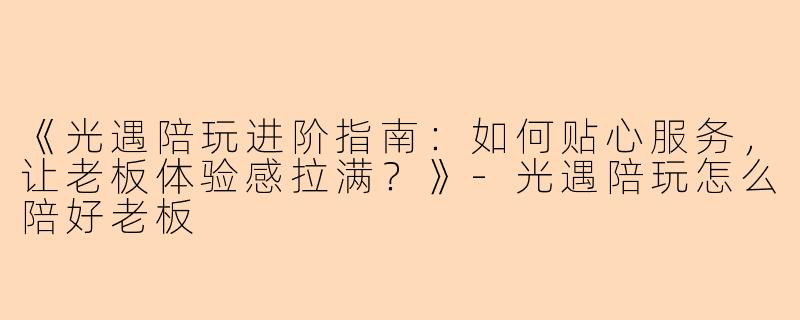 《光遇陪玩进阶指南：如何贴心服务，让老板体验感拉满？》-光遇陪玩怎么陪好老板