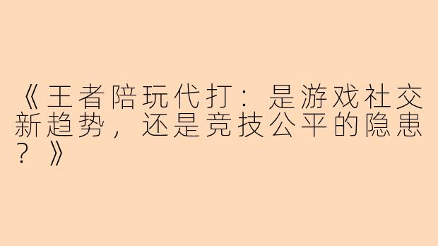 《王者陪玩代打：是游戏社交新趋势，还是竞技公平的隐患？》