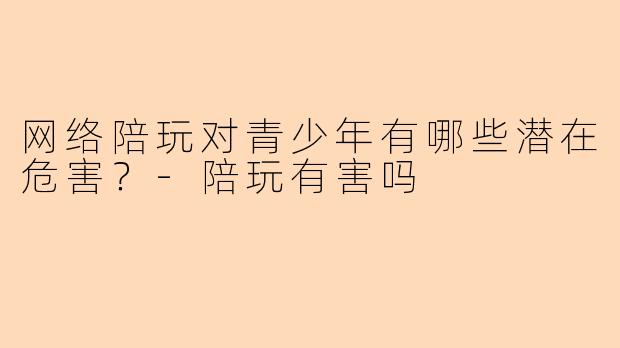 网络陪玩对青少年有哪些潜在危害？-陪玩有害吗