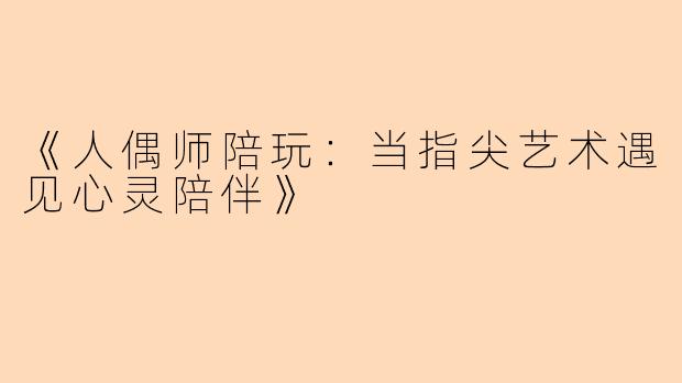 《人偶师陪玩：当指尖艺术遇见心灵陪伴》