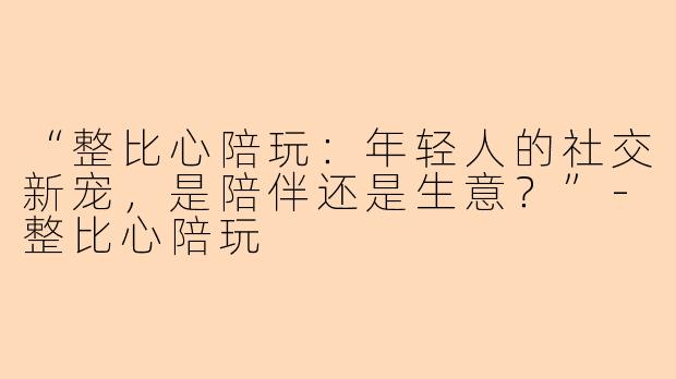 “整比心陪玩：年轻人的社交新宠，是陪伴还是生意？”-整比心陪玩