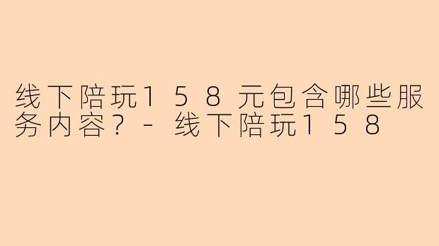线下陪玩158元包含哪些服务内容？-线下陪玩158