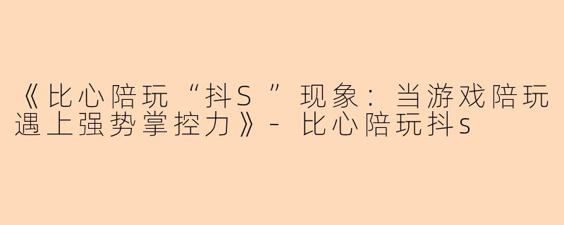 《比心陪玩“抖S”现象：当游戏陪玩遇上强势掌控力》-比心陪玩抖s
