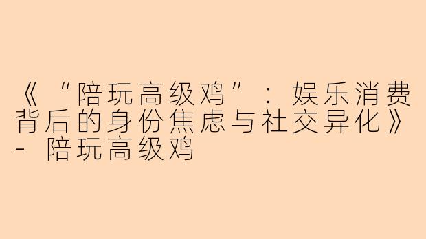 《“陪玩高级鸡”：娱乐消费背后的身份焦虑与社交异化》-陪玩高级鸡
