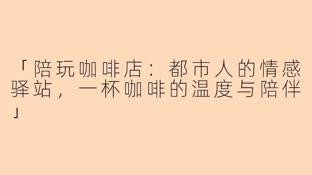 「陪玩咖啡店：都市人的情感驿站，一杯咖啡的温度与陪伴」