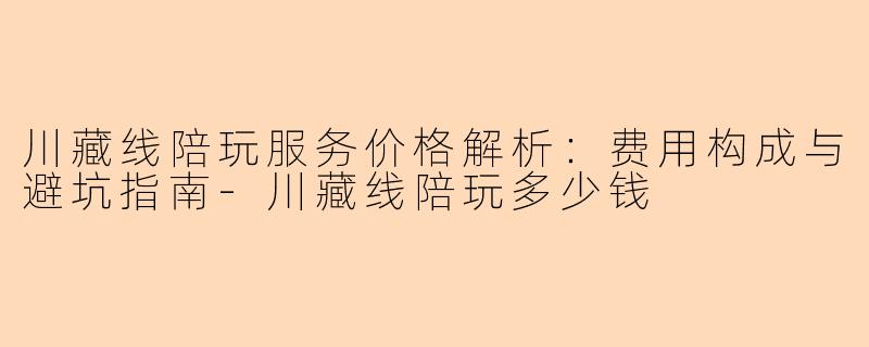 川藏线陪玩服务价格解析：费用构成与避坑指南-川藏线陪玩多少钱