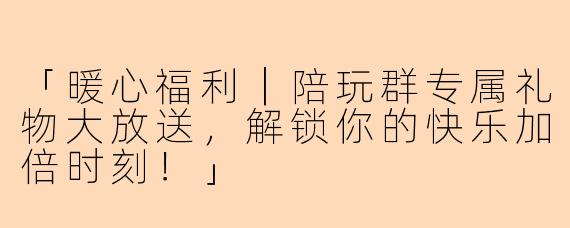 「暖心福利｜陪玩群专属礼物大放送，解锁你的快乐加倍时刻！」