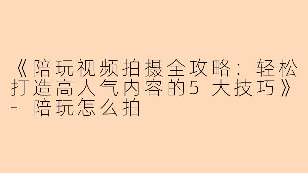 《陪玩视频拍摄全攻略：轻松打造高人气内容的5大技巧》-陪玩怎么拍