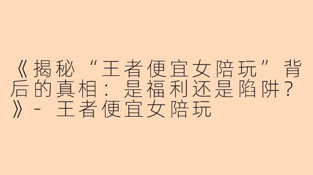 《揭秘“王者便宜女陪玩”背后的真相：是福利还是陷阱？》-王者便宜女陪玩