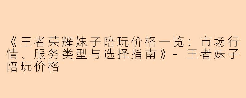《王者荣耀妹子陪玩价格一览：市场行情、服务类型与选择指南》-王者妹子陪玩价格
