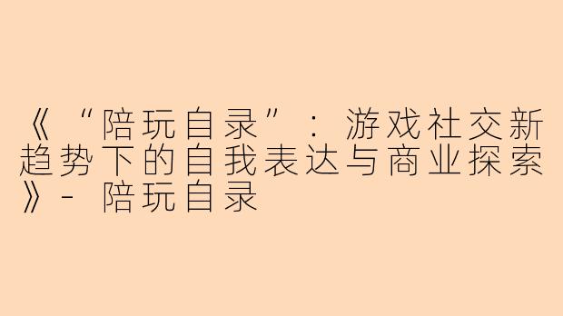 《“陪玩自录”：游戏社交新趋势下的自我表达与商业探索》-陪玩自录