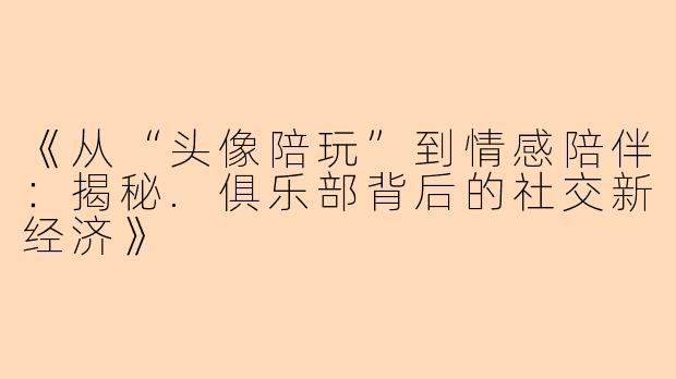 《从“头像陪玩”到情感陪伴：揭秘.俱乐部背后的社交新经济》