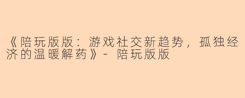 《陪玩版版：游戏社交新趋势，孤独经济的温暖解药》-陪玩版版