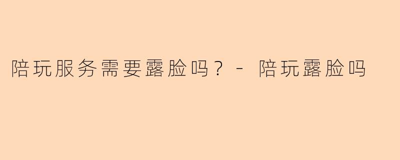 陪玩服务需要露脸吗？-陪玩露脸吗