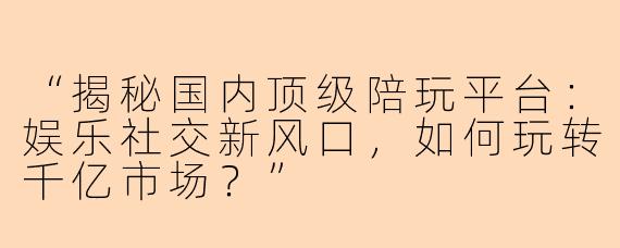 “揭秘国内顶级陪玩平台：娱乐社交新风口，如何玩转千亿市场？”