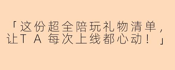 「这份超全陪玩礼物清单，让TA每次上线都心动！」