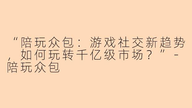 “陪玩众包：游戏社交新趋势，如何玩转千亿级市场？”-陪玩众包